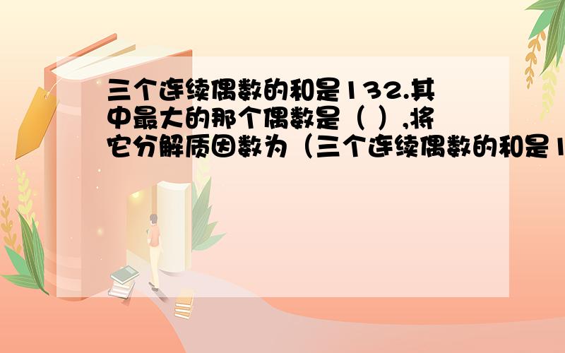 三个连续偶数的和是132.其中最大的那个偶数是（ ）,将它分解质因数为（三个连续偶数的和是132.其中最大的那个偶数是（ ）,将它分解质因数为（ ）.