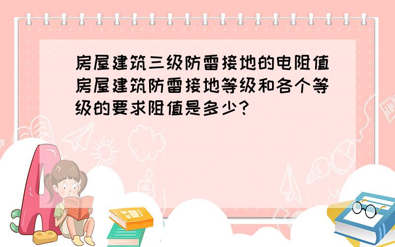 房屋建筑三级防雷接地的电阻值房屋建筑防雷接地等级和各个等级的要求阻值是多少?