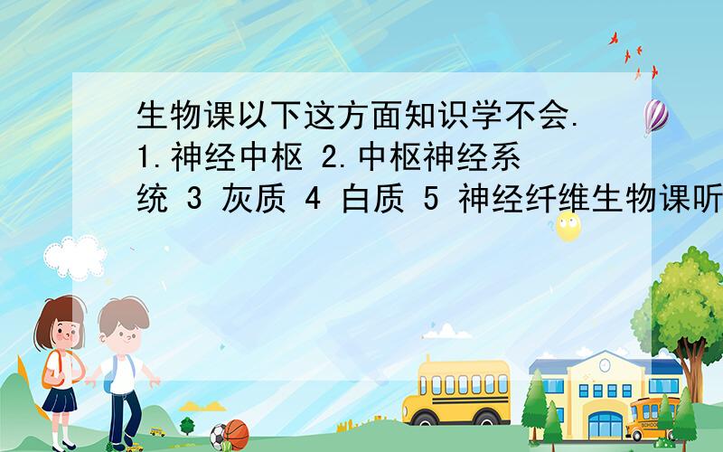 生物课以下这方面知识学不会.1.神经中枢 2.中枢神经系统 3 灰质 4 白质 5 神经纤维生物课听不懂.求专业人士解答.最好说说关系和定义.请别从百度文库里复制出来.PLUS ：脊髓的功能是什么?神