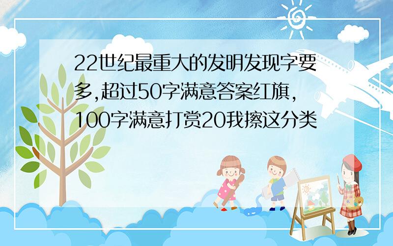 22世纪最重大的发明发现字要多,超过50字满意答案红旗,100字满意打赏20我擦这分类