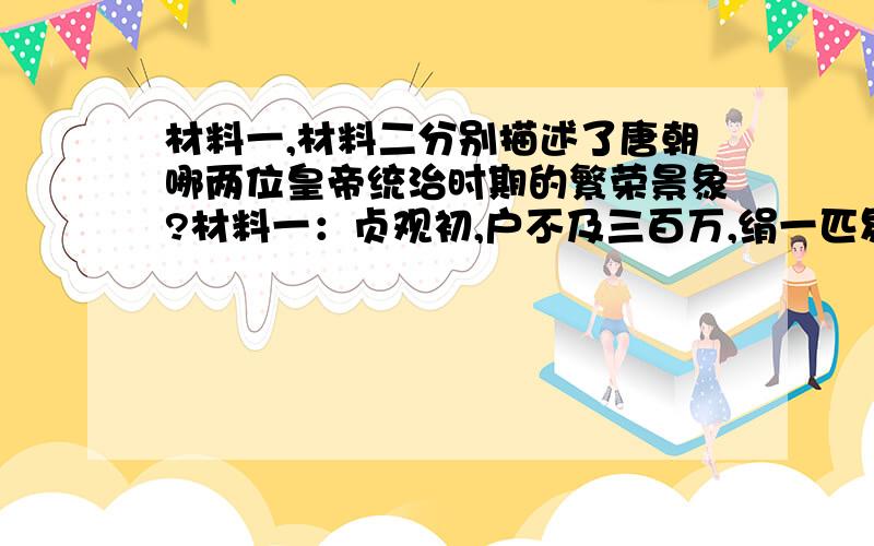 材料一,材料二分别描述了唐朝哪两位皇帝统治时期的繁荣景象?材料一：贞观初,户不及三百万,绢一匹易米一斗.至四年,米斗四五钱,外户不闭者数月,马牛被野,人行数千里不赍粮,民物蕃息,四