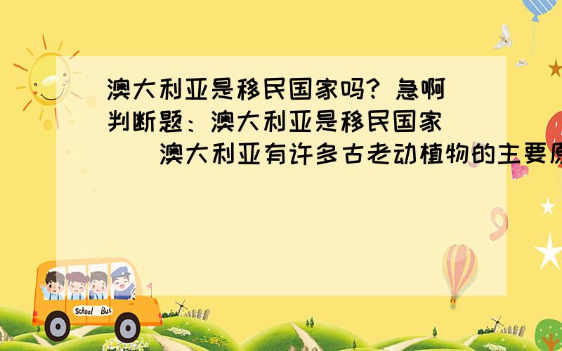 澳大利亚是移民国家吗? 急啊判断题：澳大利亚是移民国家（  ）澳大利亚有许多古老动植物的主要原因是2亿年前他同其他大陆分离,孤立存在,并且长期以来自然条件比较单一,演化缓慢.（ ）