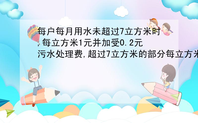 每户每月用水未超过7立方米时,每立方米1元并加受0.2元污水处理费,超过7立方米的部分每立方米1.5元并...每户每月用水未超过7立方米时,每立方米1元并加受0.2元污水处理费,超过7立方米的部分