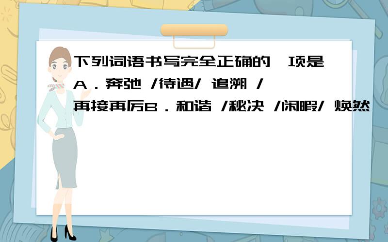 下列词语书写完全正确的一项是A．奔弛 /待遇/ 追溯 /再接再厉B．和谐 /秘决 /闲暇/ 焕然一新C．干燥 /蔓延/ 书籍 /无精打采D．婉约/ 吟诵/ 尊命/ 鸦雀无声似乎A和C都对的啊 倒地选什么