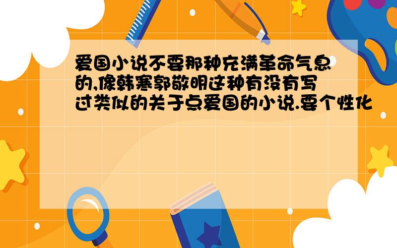 爱国小说不要那种充满革命气息的,像韩寒郭敬明这种有没有写过类似的关于点爱国的小说.要个性化