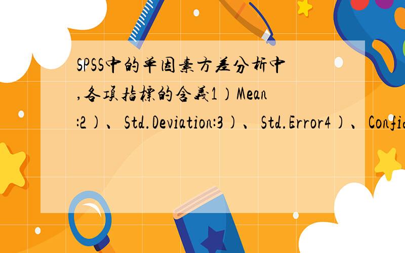 SPSS中的单因素方差分析中,各项指标的含义1）Mean:2)、Std.Deviation:3)、Std.Error4)、Confidence Intercal for Mean5)、Lower Bound6)、Upper Bound7)、Minimum8)、Maximum9)、Sum of Squares10)、df：11)、Mean Square12)、F