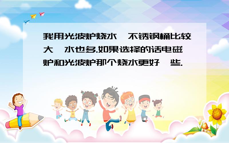 我用光波炉烧水,不锈钢桶比较大,水也多.如果选择的话电磁炉和光波炉那个烧水更好一些.