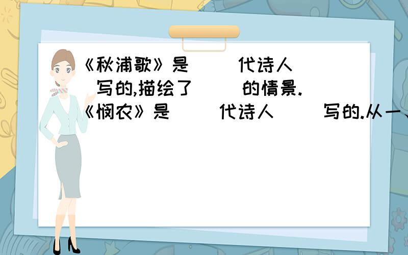 《秋浦歌》是（ ）代诗人（ ）写的,描绘了（ ）的情景.《悯农》是（ ）代诗人（ ）写的.从一、二句,以“春种”“秋收” 概括写了农民的（ ）.从一粒粟化为“万颗子”形象地写出了（ ）