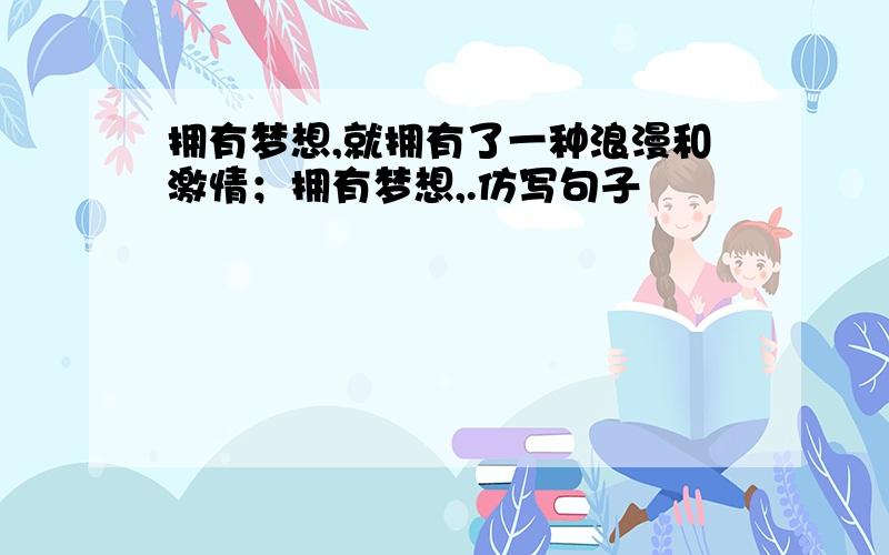 拥有梦想,就拥有了一种浪漫和激情；拥有梦想,.仿写句子