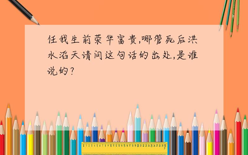 任我生前荣华富贵,哪管死后洪水滔天请问这句话的出处,是谁说的?