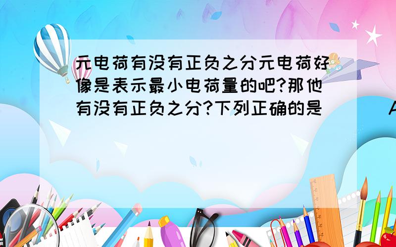 元电荷有没有正负之分元电荷好像是表示最小电荷量的吧?那他有没有正负之分?下列正确的是（   ）A.电子和质子都是元电荷B.元电荷没有正负之分谢了!