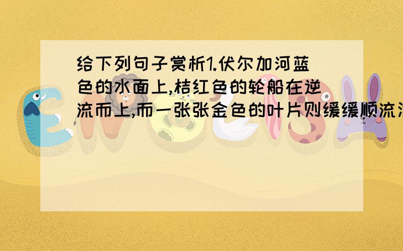 给下列句子赏析1.伏尔加河蓝色的水面上,桔红色的轮船在逆流而上,而一张张金色的叶片则缓缓顺流漂下.2.我非常害怕外祖父,总觉得他的绿眼珠无时无刻不在盯着我看.3.那曲子激昂中含着忧