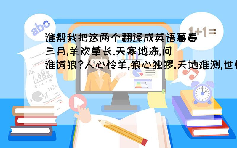 谁帮我把这两个翻译成英语暮春三月,羊欢草长.天寒地冻,问谁饲狼?人心怜羊,狼心独怆.天地难测,世情如霜.