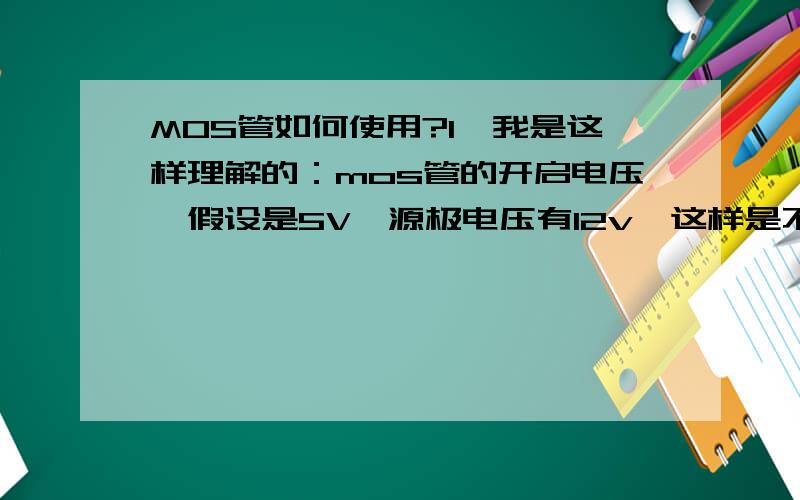 MOS管如何使用?1,我是这样理解的：mos管的开启电压,假设是5V,源极电压有12v,这样是不是不需要加栅极电压就可以导通了?而把栅极电压提高到8V,又关闭了?2,Vdss,Id是不是SD间的最大耐受电压和电