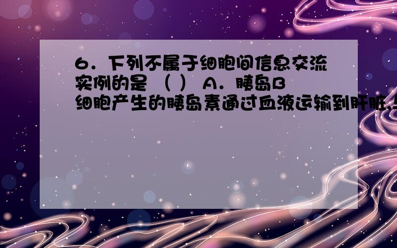 6．下列不属于细胞间信息交流实例的是 （ ） A．胰岛B细胞产生的胰岛素通过血液运输到肝脏,与肝细胞膜表A．胰岛B细胞产生的胰岛素通过血液运输到肝脏,与肝细胞膜表面的受体结合B．吞