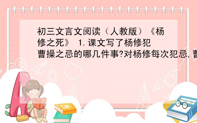 初三文言文阅读（人教版）《杨修之死》 1.课文写了杨修犯曹操之忌的哪几件事?对杨修每次犯忌,曹操各有什么心理反应?2.关于杨修死因,有人推之于曹操,有人归之于杨修,有人说另有他因.你