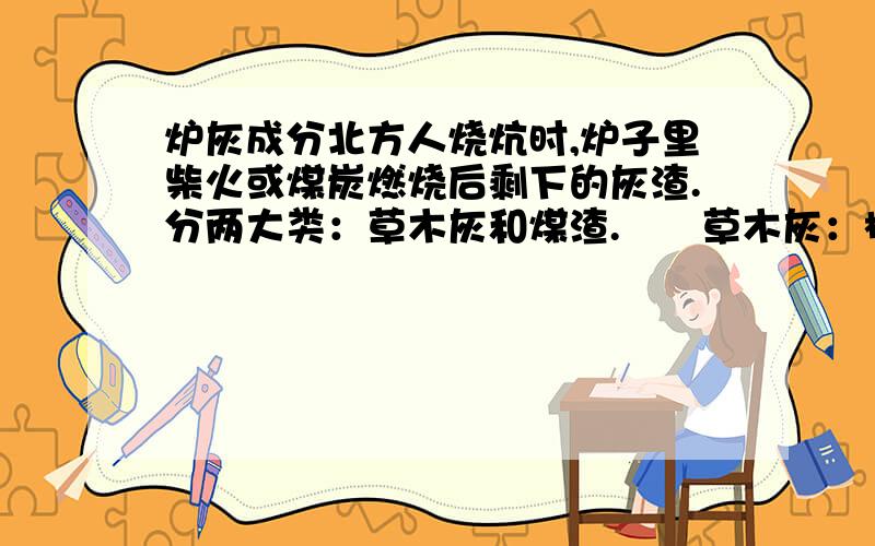 炉灰成分北方人烧炕时,炉子里柴火或煤炭燃烧后剩下的灰渣.分两大类：草木灰和煤渣.　　草木灰：植物(草本和木本植物)燃烧后的残余物,要成分是碳酸钾.草木灰肥料因草木灰为植物燃烧后