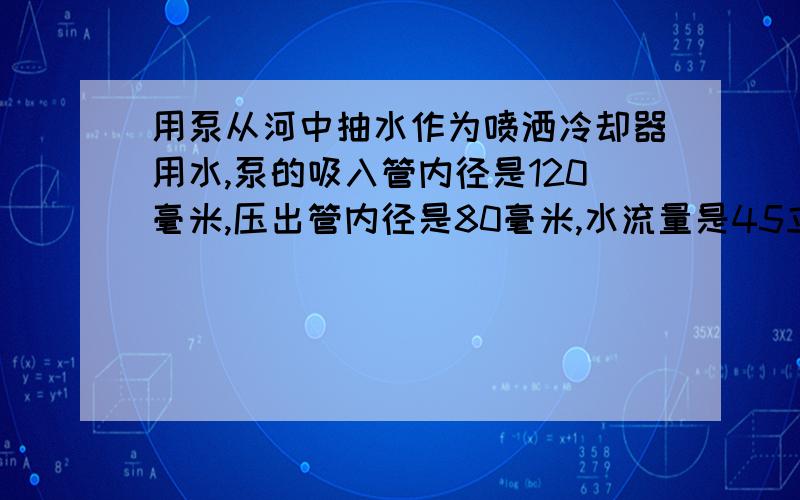 用泵从河中抽水作为喷洒冷却器用水,泵的吸入管内径是120毫米,压出管内径是80毫米,水流量是45立方米每小时,水出口处比河面高6米,大气压是100000pa,能量损失是98.1kjkg,求泵有效功率