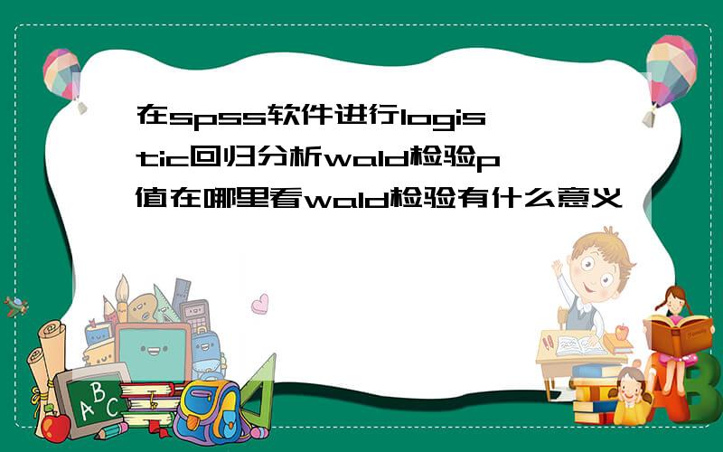 在spss软件进行logistic回归分析wald检验p值在哪里看wald检验有什么意义