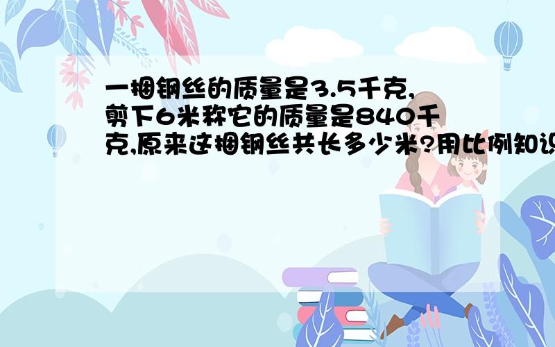 一捆钢丝的质量是3.5千克,剪下6米称它的质量是840千克,原来这捆钢丝共长多少米?用比例知识解答.一捆钢丝的质量是3.5千克，剪下6米称它的质量是840克，原来这捆钢丝共长多少米？用比例知