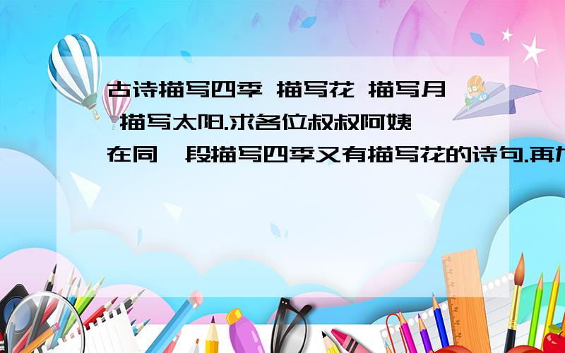 古诗描写四季 描写花 描写月 描写太阳.求各位叔叔阿姨 在同一段描写四季又有描写花的诗句.再加描写月亮 太阳 品质 送别 爱国 亲情 爱情 等等 （反正是西师版学过的所有古诗的大概同意