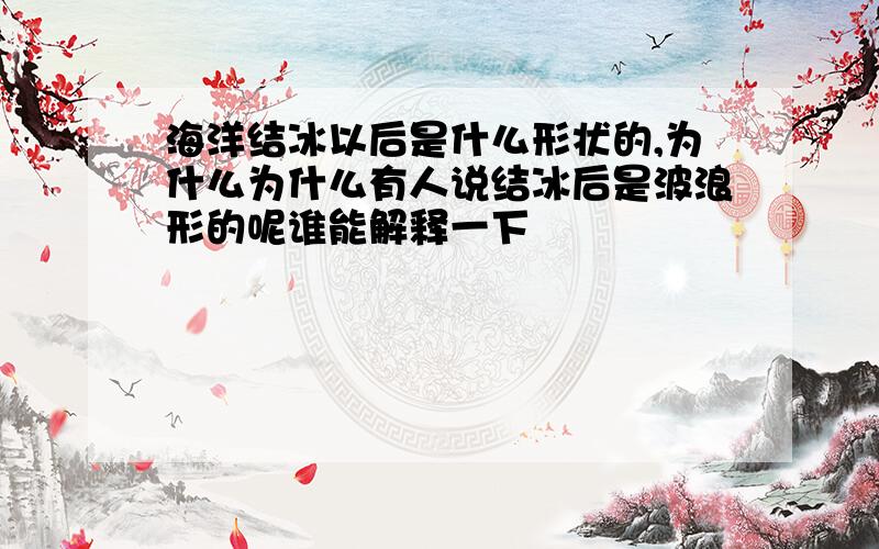 海洋结冰以后是什么形状的,为什么为什么有人说结冰后是波浪形的呢谁能解释一下