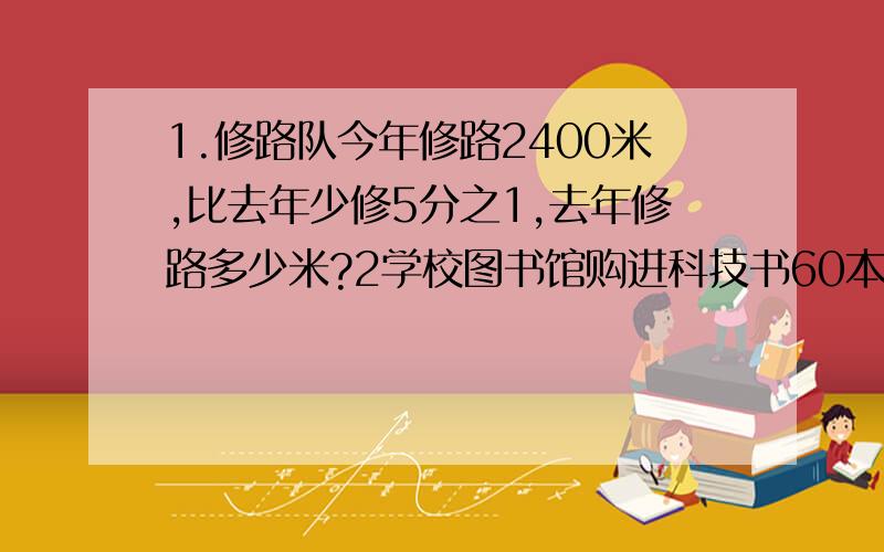 1.修路队今年修路2400米,比去年少修5分之1,去年修路多少米?2学校图书馆购进科技书60本,比购进的故事书少5分之1.学校图书馆购进故事书多少本?