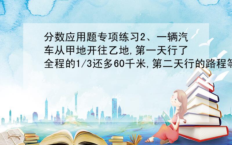 分数应用题专项练习2、一辆汽车从甲地开往乙地,第一天行了全程的1/3还多60千米,第二天行的路程等于第一天的3/5.第二天行的路程是全程的几分之几又多少千米?