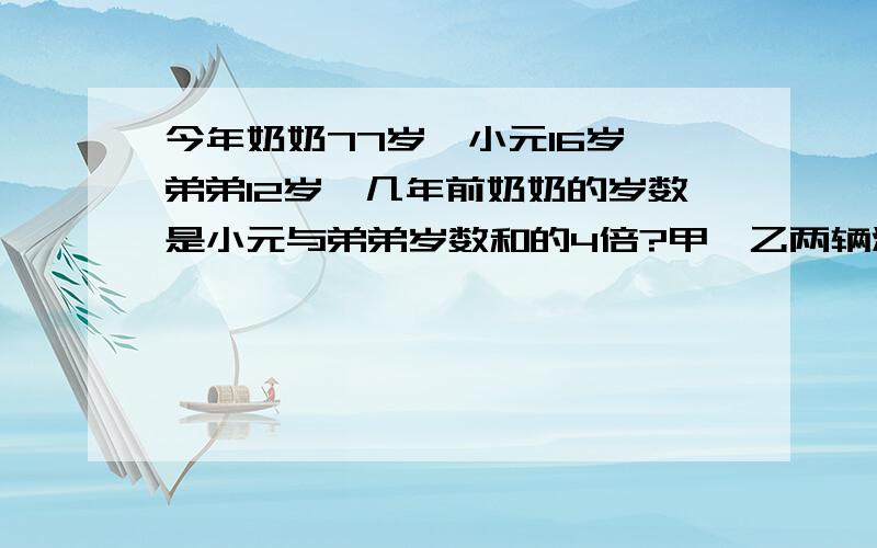 今年奶奶77岁,小元16岁,弟弟12岁,几年前奶奶的岁数是小元与弟弟岁数和的4倍?甲、乙两辆汽车分别从A、B两地同时出发,相向而行.甲车每小时行60千米,乙车每小时行48千米,相遇时甲车比乙车多