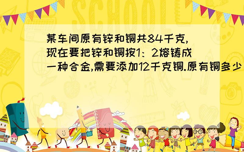 某车间原有锌和铜共84千克,现在要把锌和铜按1：2熔铸成一种合金,需要添加12千克铜.原有铜多少千克?用比例解答 写过程