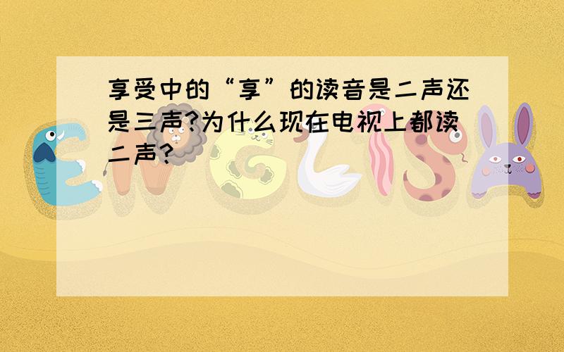 享受中的“享”的读音是二声还是三声?为什么现在电视上都读二声？