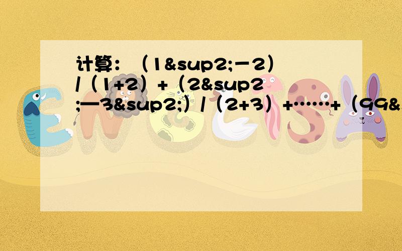 计算：（1²－2）/（1+2）+（2²—3²）/（2+3）+……+（99²—100²）/（99+100）因为分数线打不出来,就用“/”来代替