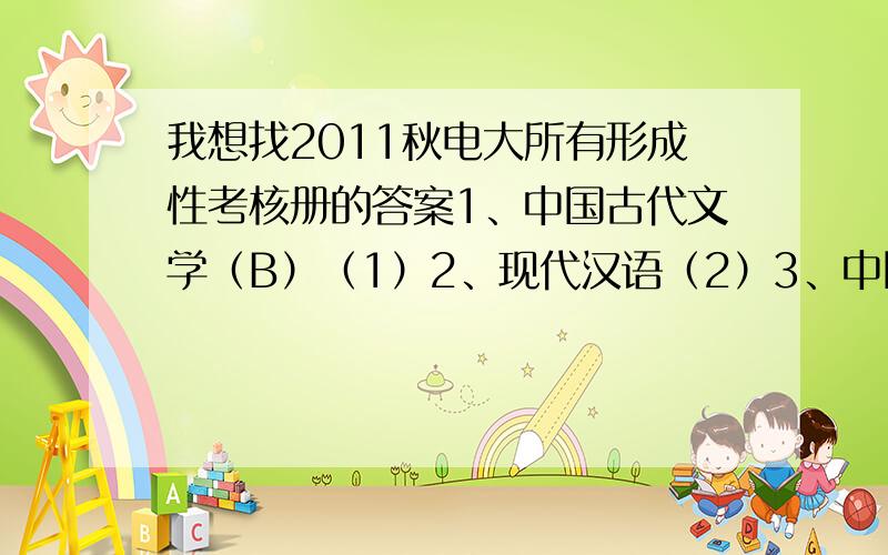 我想找2011秋电大所有形成性考核册的答案1、中国古代文学（B）（1）2、现代汉语（2）3、中国现代文学4、中国现当代文学名著导读（1）5、文秘管理与应用写作