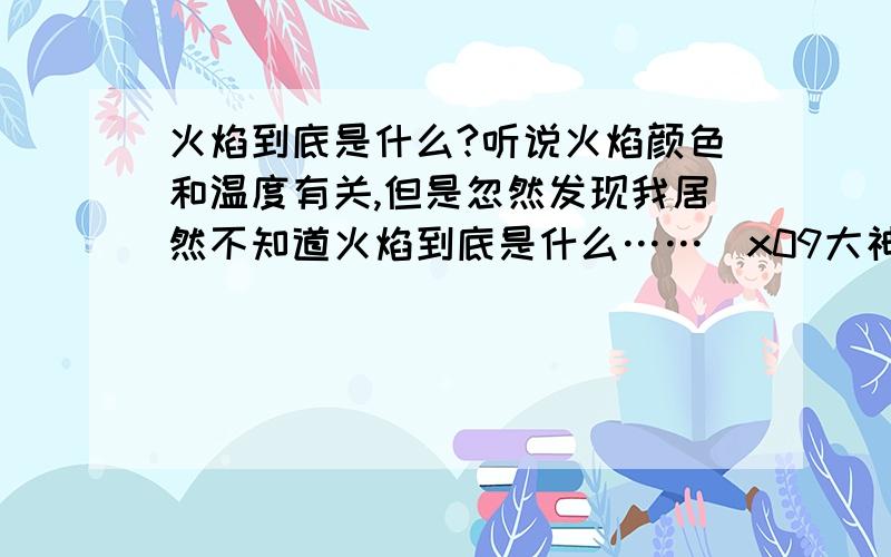 火焰到底是什么?听说火焰颜色和温度有关,但是忽然发现我居然不知道火焰到底是什么……\x09大神们帮帮忙