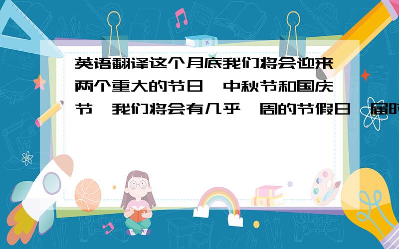 英语翻译这个月底我们将会迎来两个重大的节日,中秋节和国庆节,我们将会有几乎一周的节假日,届时所有的商场都会有打折活动.价格会比平时便宜好多.这是难得一遇的购物机会.