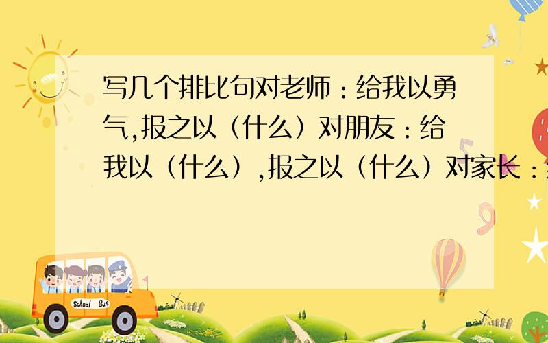 写几个排比句对老师：给我以勇气,报之以（什么）对朋友：给我以（什么）,报之以（什么）对家长：给我以（什么）,报之以（什么）