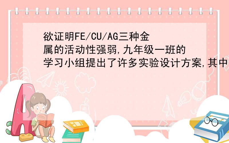 欲证明FE/CU/AG三种金属的活动性强弱,九年级一班的学习小组提出了许多实验设计方案,其中有这样两种方案：（1）将三种金属分别加入稀盐酸、观察有无气泡产生,再将同时放入硝酸银溶液中,