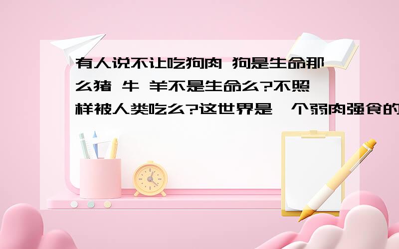 有人说不让吃狗肉 狗是生命那么猪 牛 羊不是生命么?不照样被人类吃么?这世界是一个弱肉强食的世界 强者生存...优胜劣汰人是可以吃人!只要不违法!吃人是句内涵的话 咱别说内涵的了就说