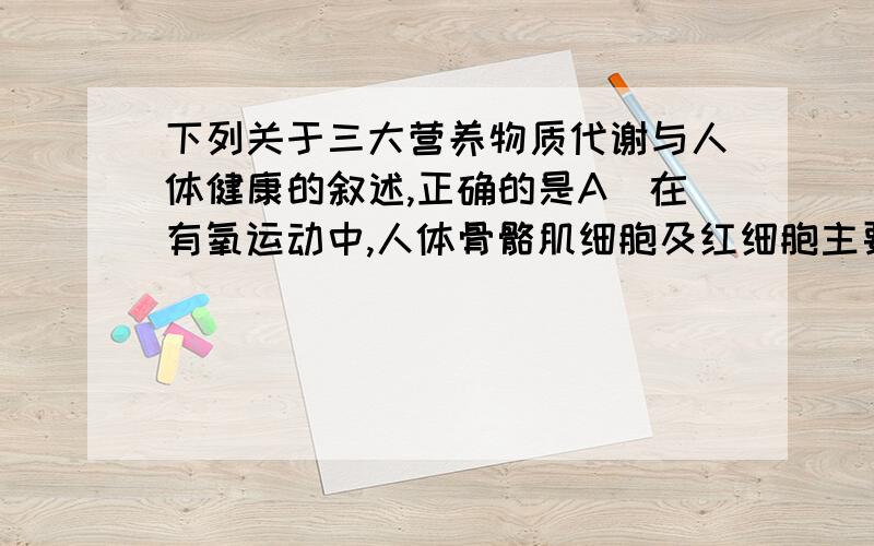 下列关于三大营养物质代谢与人体健康的叙述,正确的是A．在有氧运动中,人体骨骼肌细胞及红细胞主要进行有氧呼吸B．人体合成蛋白质时必需氨基酸的来源只能是食物C．低血糖的一些症状