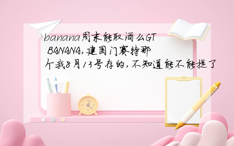 banana周末能取酒么GT BANANA,建国门赛特那个我8月13号存的,不知道能不能提了