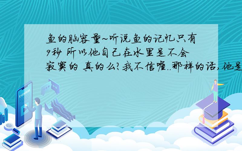 鱼的脑容量~听说鱼的记忆只有9秒 所以他自己在水里是不会寂寞的 真的么?我不信喔..那样的话,他是如何在水里游的?就是 他摆动鳍的技术动作 吃饭的技术动作 在水面露出小嘴呼吸的动作,这