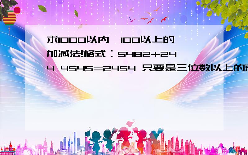 求1000以内,100以上的加减法!格式：5482+244 4545=2454 只要是三位数以上的就行,越多越好,没有上限,最好能出个几百道.