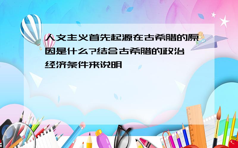 人文主义首先起源在古希腊的原因是什么?结合古希腊的政治、经济条件来说明