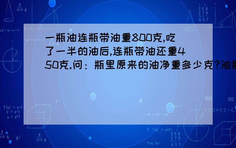 一瓶油连瓶带油重800克,吃了一半的油后,连瓶带油还重450克.问：瓶里原来的油净重多少克?油瓶有多少克?