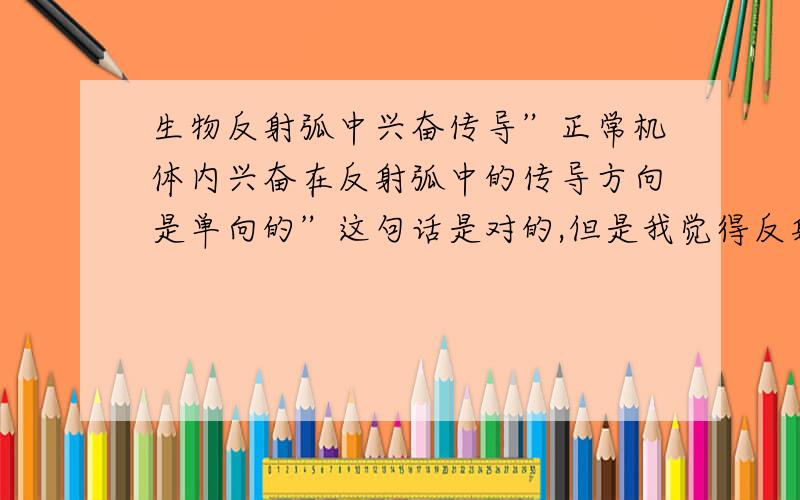 生物反射弧中兴奋传导”正常机体内兴奋在反射弧中的传导方向是单向的”这句话是对的,但是我觉得反射弧中就有神经纤维,而兴奋在神经纤维是双向传导的,所以我觉得反射弧的传导也应该