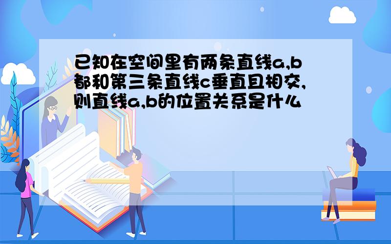 已知在空间里有两条直线a,b都和第三条直线c垂直且相交,则直线a,b的位置关系是什么