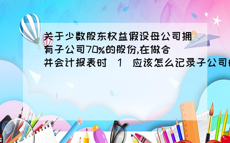 关于少数股东权益假设母公司拥有子公司70%的股份,在做合并会计报表时（1）应该怎么记录子公司的利润?是直接将子公司的收益全部加进来还是只加收益的70%?（2）还有少数股东权益minority in