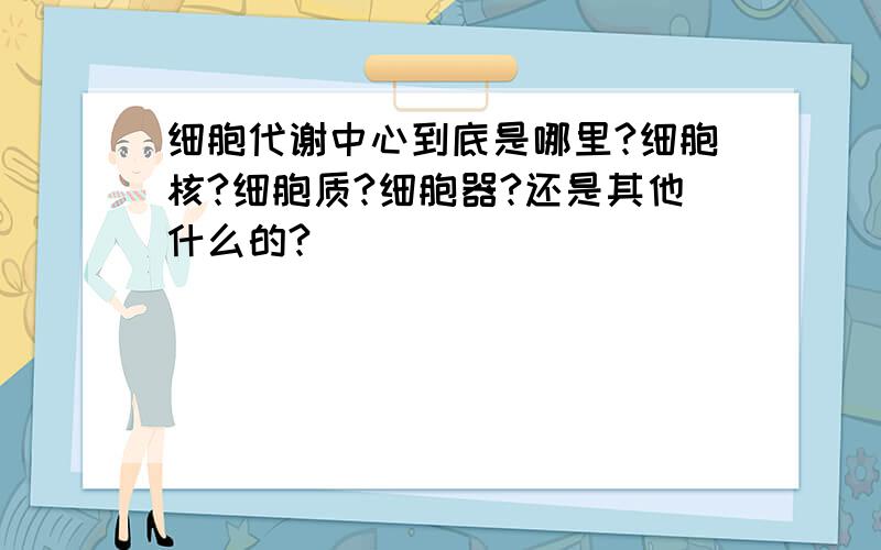 细胞代谢中心到底是哪里?细胞核?细胞质?细胞器?还是其他什么的?