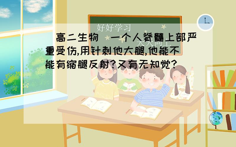 [高二生物]一个人脊髓上部严重受伤,用针刺他大腿,他能不能有缩腿反射?又有无知觉?