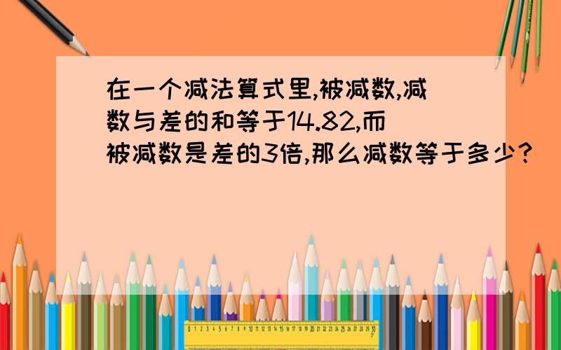 在一个减法算式里,被减数,减数与差的和等于14.82,而被减数是差的3倍,那么减数等于多少?